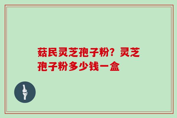 菇民灵芝孢子粉？灵芝孢子粉多少钱一盒