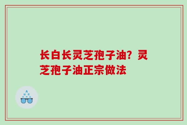 长白长灵芝孢子油？灵芝孢子油正宗做法