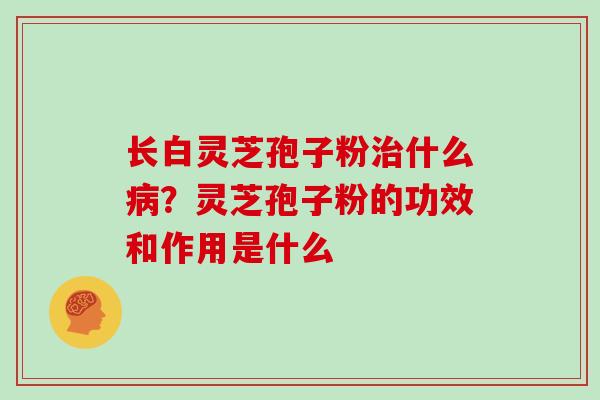 长白灵芝孢子粉什么?灵芝孢子粉的功效和作用是什么 长白灵芝孢子粉什么?灵芝孢子粉的功效和作用是什么