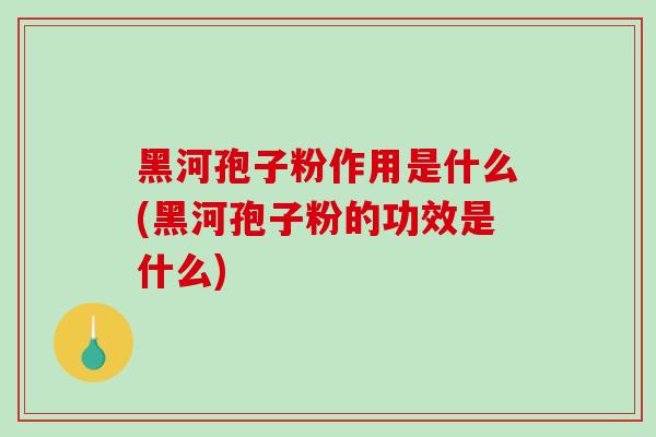 黑河孢子粉作用是什么(黑河孢子粉的功效是什么)