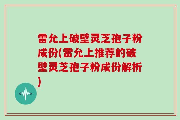雷允上破壁灵芝孢子粉成份(雷允上推荐的破壁灵芝孢子粉成份解析) 雷允上破壁灵芝孢子粉成份(雷允上推荐的破壁灵芝孢子粉成份解析)