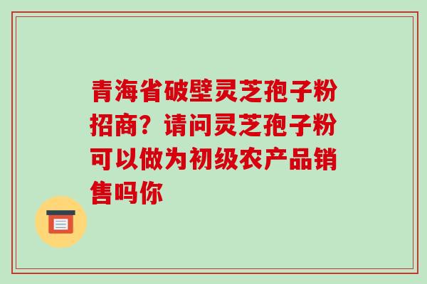 青海省破壁灵芝孢子粉招商？请问灵芝孢子粉可以做为初级农产品销售吗你