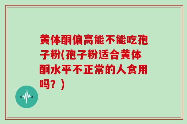 黄体酮偏高能不能吃孢子粉(孢子粉适合黄体酮水平不正常的人食用吗？)