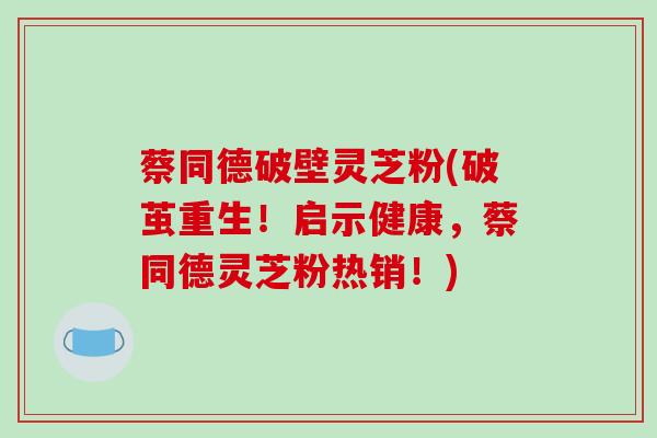 蔡同德破壁灵芝粉(破茧重生！启示健康，蔡同德灵芝粉热销！)