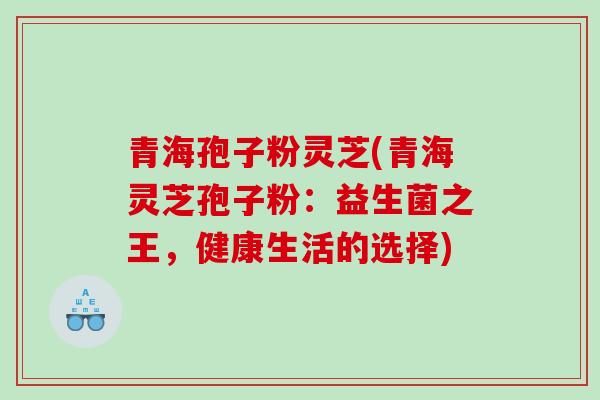 青海孢子粉灵芝(青海灵芝孢子粉：益生菌之王，健康生活的选择)