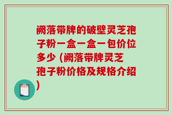 阙落带牌的破壁灵芝孢子粉一盒一盒一包价位多少 (阙落带牌灵芝孢子粉价格及规格介绍) 阙落带牌的破壁灵芝孢子粉一盒一盒一包价位多少 (阙落带牌灵芝孢子粉价格及规格介绍)
