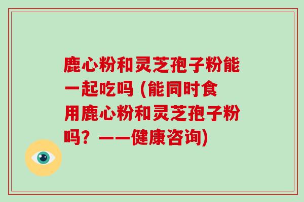 鹿心粉和灵芝孢子粉能一起吃吗 (能同时食用鹿心粉和灵芝孢子粉吗？——健康咨询)