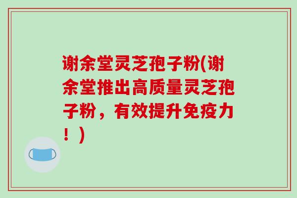 谢余堂灵芝孢子粉(谢余堂推出高质量灵芝孢子粉,有效提升免疫力!) 谢余堂灵芝孢子粉(谢余堂推出高质量灵芝孢子粉,有效提升免疫力!)