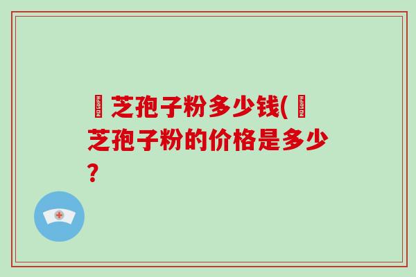 靈芝孢子粉多少钱(靈芝孢子粉的价格是多少？