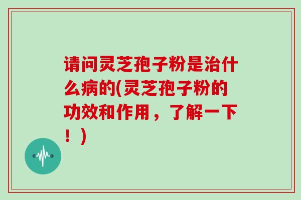 请问灵芝孢子粉是什么的(灵芝孢子粉的功效和作用,了解一下!) 请问灵芝孢子粉是什么的(灵芝孢子粉的功效和作用,了解一下!)