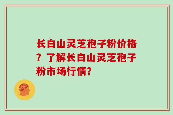 长白山灵芝孢子粉价格？了解长白山灵芝孢子粉市场行情？