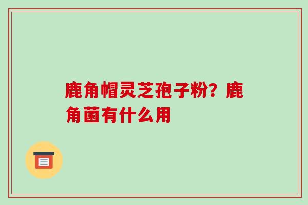 鹿角帽灵芝孢子粉?鹿角菌有什么用 鹿角帽灵芝孢子粉?鹿角菌有什么用