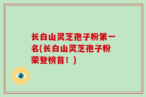 长白山灵芝孢子粉第一名(长白山灵芝孢子粉荣登榜首！)