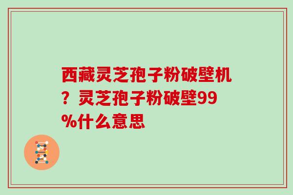 西藏灵芝孢子粉破壁机?灵芝孢子粉破壁99%什么意思 西藏灵芝孢子粉破壁机?灵芝孢子粉破壁99%什么意思