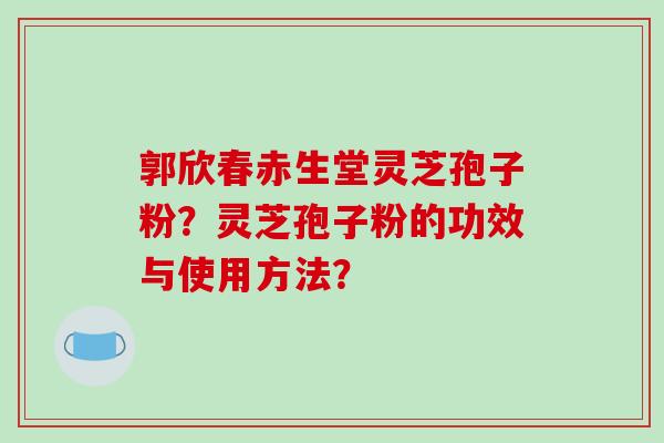 郭欣春赤生堂灵芝孢子粉?灵芝孢子粉的功效与使用方法? 郭欣春赤生堂灵芝孢子粉?灵芝孢子粉的功效与使用方法?