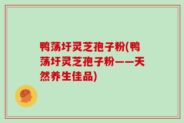 鸭荡圩灵芝孢子粉(鸭荡圩灵芝孢子粉——天然养生佳品)