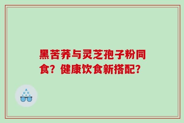 黑苦荞与灵芝孢子粉同食？健康饮食新搭配？