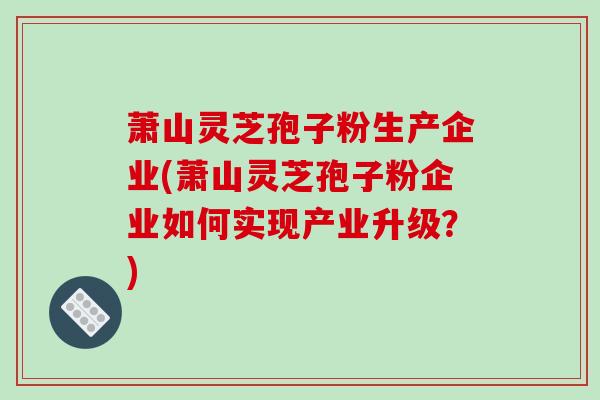 萧山灵芝孢子粉生产企业(萧山灵芝孢子粉企业如何实现产业升级？)