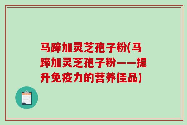 马蹄加灵芝孢子粉(马蹄加灵芝孢子粉——提升免疫力的营养佳品) 马蹄加灵芝孢子粉(马蹄加灵芝孢子粉——提升免疫力的营养佳品)