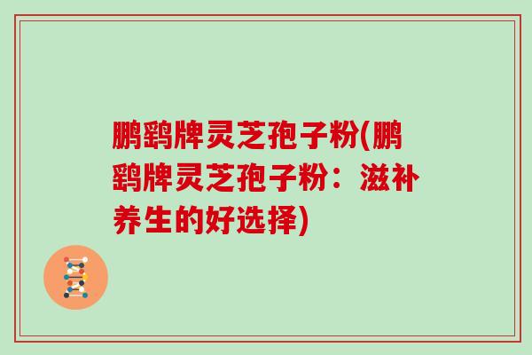 鹏鹞牌灵芝孢子粉(鹏鹞牌灵芝孢子粉：滋补养生的好选择)