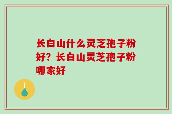 长白山什么灵芝孢子粉好?长白山灵芝孢子粉哪家好 长白山什么灵芝孢子粉好?长白山灵芝孢子粉哪家好