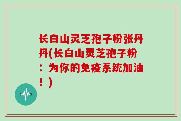 长白山灵芝孢子粉张丹丹(长白山灵芝孢子粉：为你的免疫系统加油！)