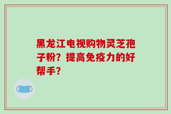 黑龙江电视购物灵芝孢子粉?提高免疫力的好帮手? 黑龙江电视购物灵芝孢子粉?提高免疫力的好帮手?