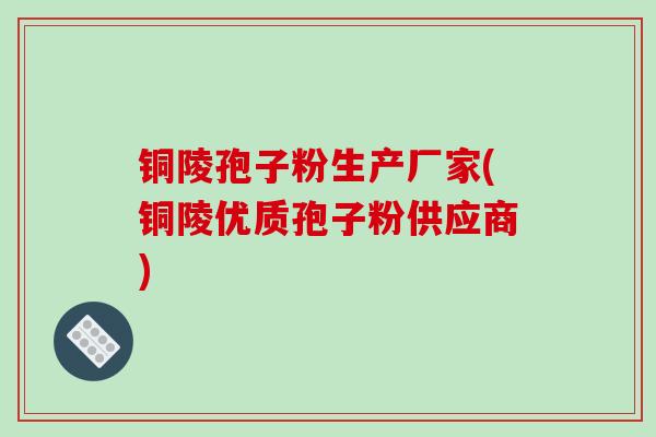 铜陵孢子粉生产厂家(铜陵优质孢子粉供应商)