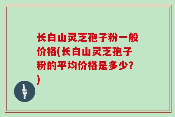 长白山灵芝孢子粉一般价格(长白山灵芝孢子粉的平均价格是多少？)