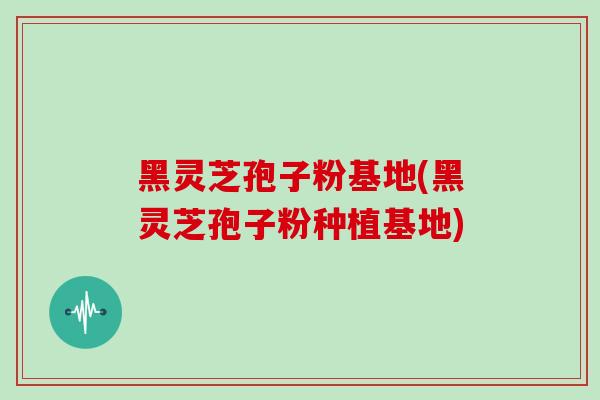 黑灵芝孢子粉基地(黑灵芝孢子粉种植基地) 黑灵芝孢子粉基地(黑灵芝孢子粉种植基地)