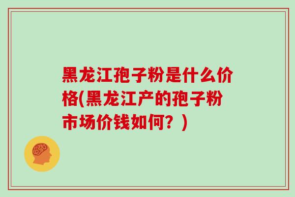 黑龙江孢子粉是什么价格(黑龙江产的孢子粉市场价钱如何？)