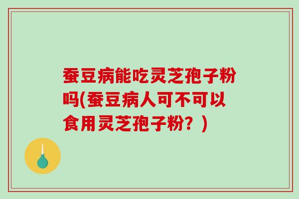 蚕豆能吃灵芝孢子粉吗(蚕豆人可不可以食用灵芝孢子粉？)