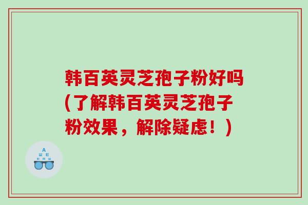 韩百英灵芝孢子粉好吗(了解韩百英灵芝孢子粉效果，解除疑虑！)