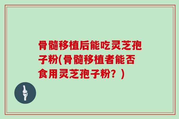 骨髓移植后能吃灵芝孢子粉(骨髓移植者能否食用灵芝孢子粉？)