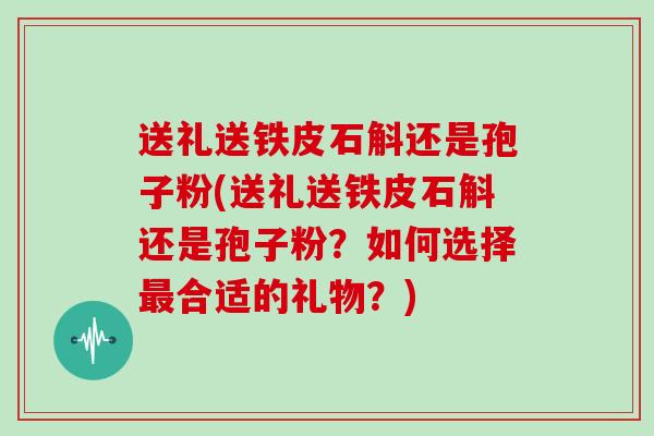 送礼送铁皮石斛还是孢子粉(送礼送铁皮石斛还是孢子粉？如何选择合适的礼物？)