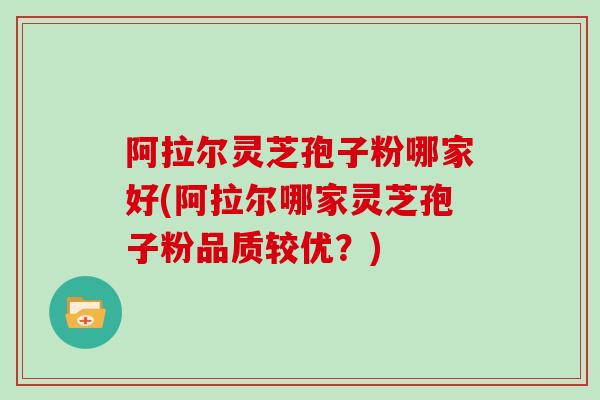 阿拉尔灵芝孢子粉哪家好(阿拉尔哪家灵芝孢子粉品质较优？)