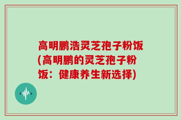 高明鹏浩灵芝孢子粉饭(高明鹏的灵芝孢子粉饭：健康养生新选择)