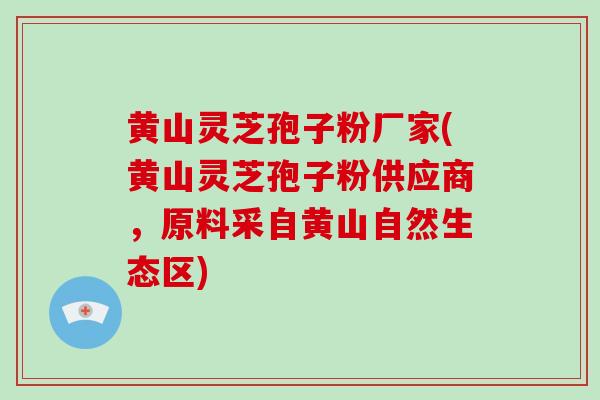 黄山灵芝孢子粉厂家(黄山灵芝孢子粉供应商，原料采自黄山自然生态区)