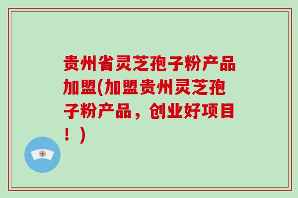 贵州省灵芝孢子粉产品加盟(加盟贵州灵芝孢子粉产品，创业好项目！)