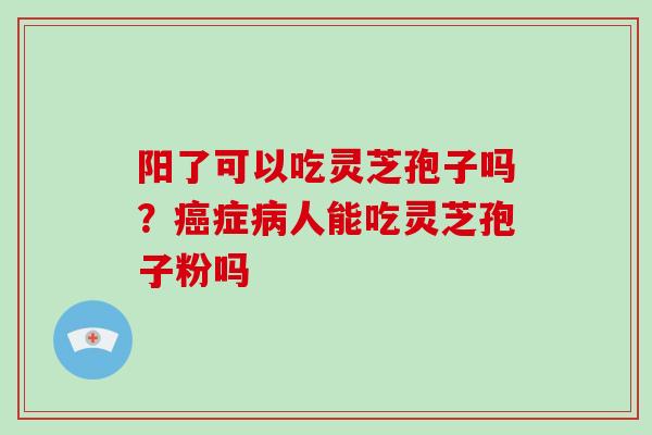 阳了可以吃灵芝孢子吗?症人能吃灵芝孢子粉吗 阳了可以吃灵芝孢子吗?症人能吃灵芝孢子粉吗