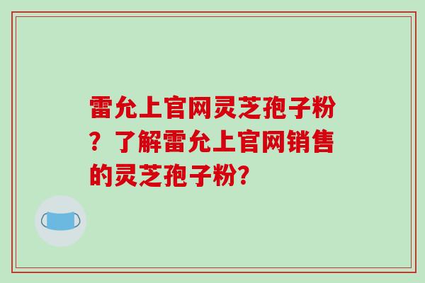 雷允上官网灵芝孢子粉？了解雷允上官网销售的灵芝孢子粉？