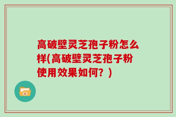 高破壁灵芝孢子粉怎么样(高破壁灵芝孢子粉使用效果如何？)