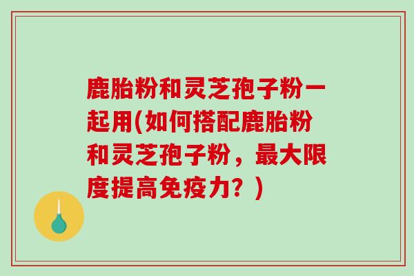 鹿胎粉和灵芝孢子粉一起用(如何搭配鹿胎粉和灵芝孢子粉，大限度提高免疫力？)