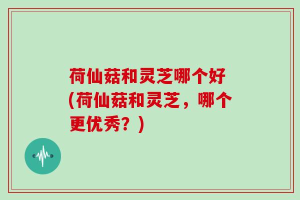 荷仙菇和灵芝哪个好 (荷仙菇和灵芝，哪个更优秀？)