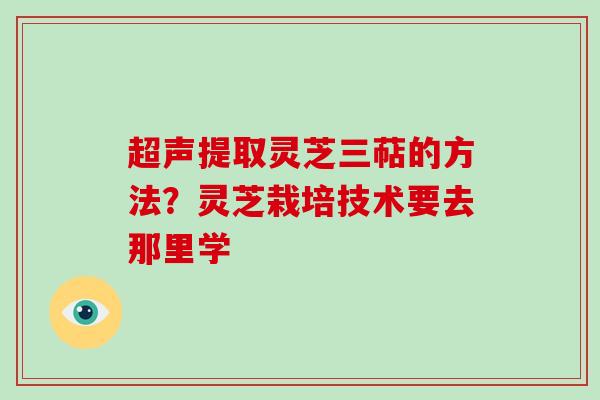超声提取灵芝三萜的方法？灵芝栽培技术要去那里学