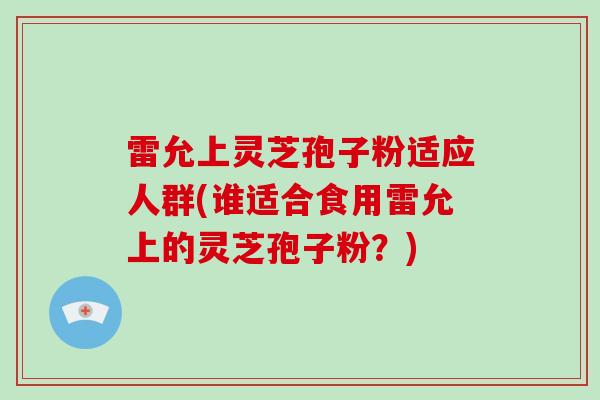 雷允上灵芝孢子粉适应人群(谁适合食用雷允上的灵芝孢子粉?) 雷允上灵芝孢子粉适应人群(谁适合食用雷允上的灵芝孢子粉?)