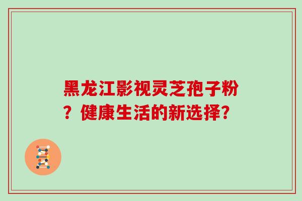 黑龙江影视灵芝孢子粉?健康生活的新选择? 黑龙江影视灵芝孢子粉?健康生活的新选择?