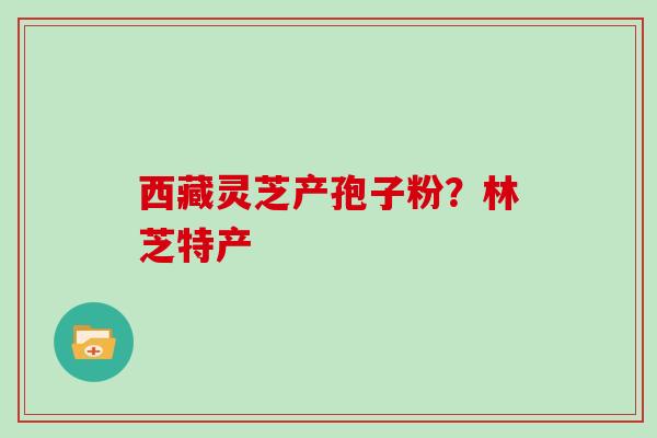 西藏灵芝产孢子粉?林芝特产 西藏灵芝产孢子粉?林芝特产