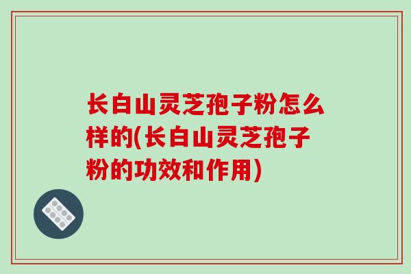 长白山灵芝孢子粉怎么样的(长白山灵芝孢子粉的功效和作用)