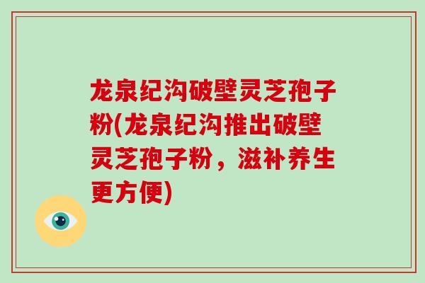 龙泉纪沟破壁灵芝孢子粉(龙泉纪沟推出破壁灵芝孢子粉,滋补养生更方便) 龙泉纪沟破壁灵芝孢子粉(龙泉纪沟推出破壁灵芝孢子粉,滋补养生更方便)